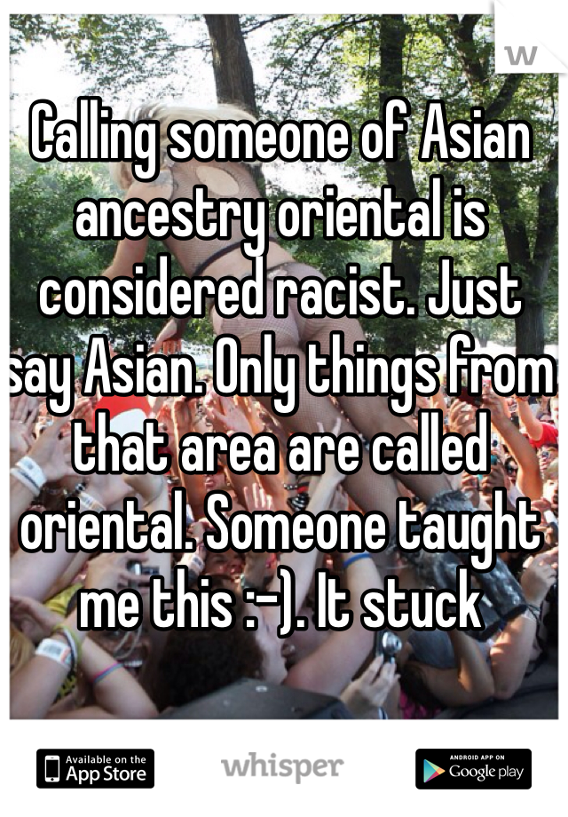 Calling someone of Asian ancestry oriental is considered racist. Just say Asian. Only things from that area are called oriental. Someone taught me this :-). It stuck