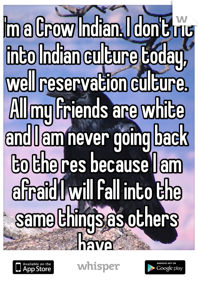 I'm a Crow Indian. I don't fit into Indian culture today, well reservation culture. All my friends are white and I am never going back to the res because I am afraid I will fall into the same things as others have. 