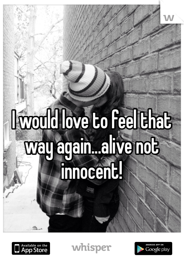 I would love to feel that way again...alive not innocent!