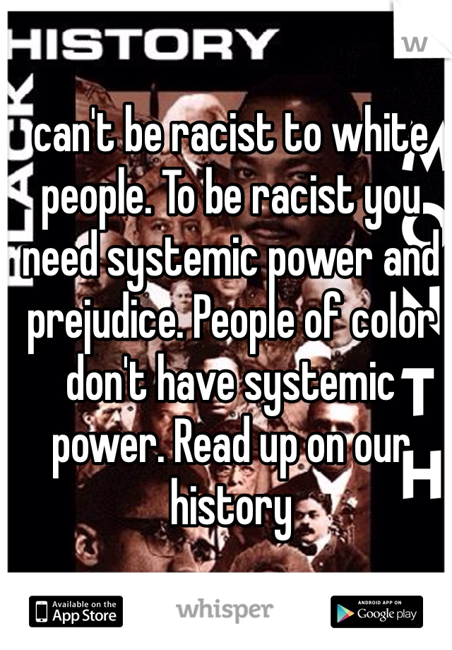 can't be racist to white people. To be racist you need systemic power and prejudice. People of color don't have systemic power. Read up on our history 