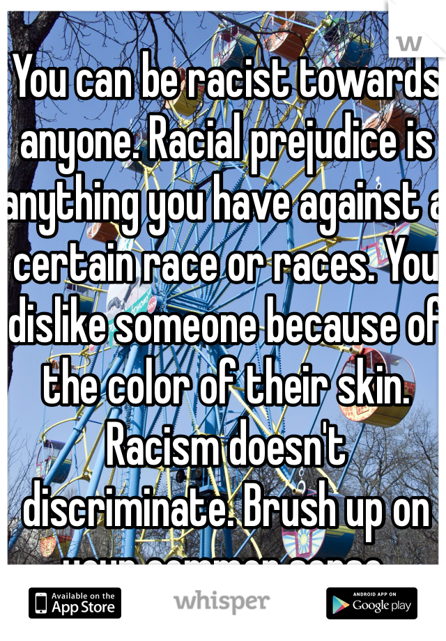 You can be racist towards anyone. Racial prejudice is anything you have against a certain race or races. You dislike someone because of the color of their skin. Racism doesn't discriminate. Brush up on your common sense.