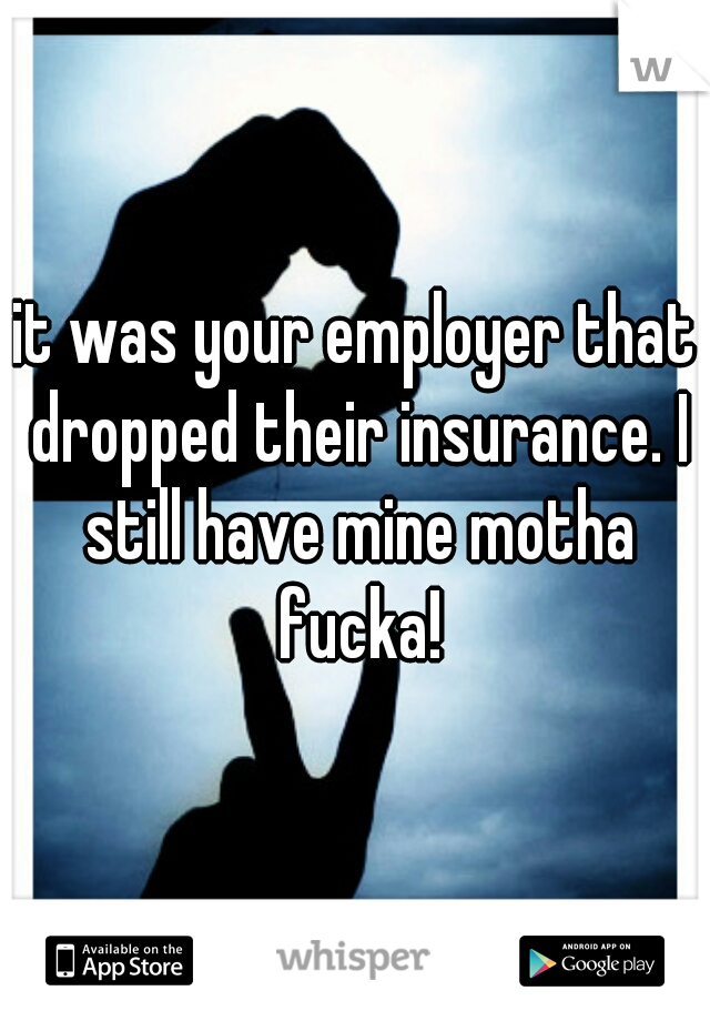 it was your employer that dropped their insurance. I still have mine motha fucka!