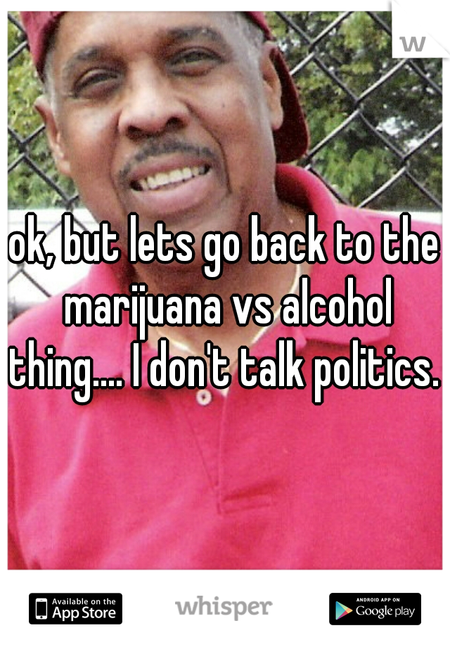 ok, but lets go back to the marijuana vs alcohol thing.... I don't talk politics. 