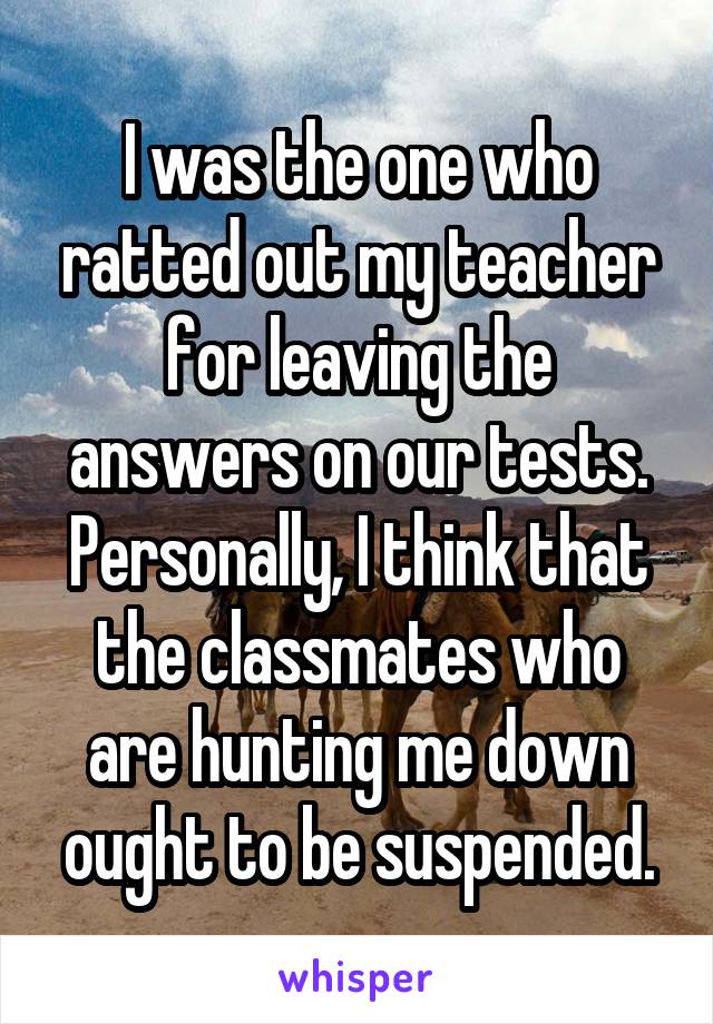 I was the one who ratted out my teacher for leaving the answers on our tests. Personally, I think that the classmates who are hunting me down ought to be suspended.
