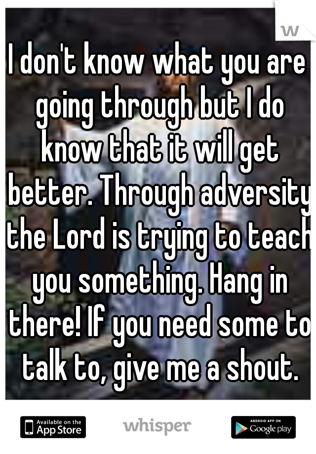 I don't know what you are going through but I do know that it will get better. Through adversity the Lord is trying to teach you something. Hang in there! If you need some to talk to, give me a shout.