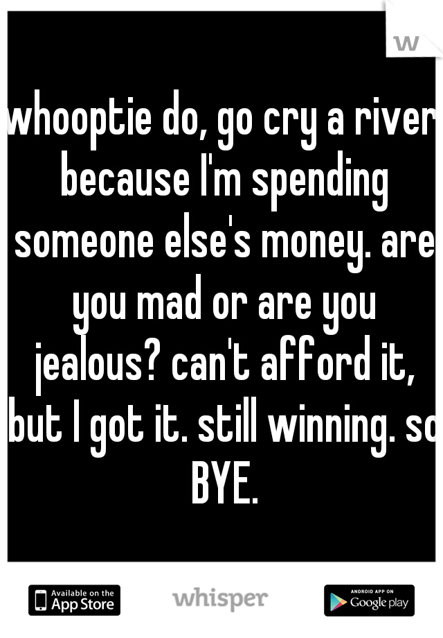 whooptie do, go cry a river because I'm spending someone else's money. are you mad or are you jealous? can't afford it, but I got it. still winning. so BYE.