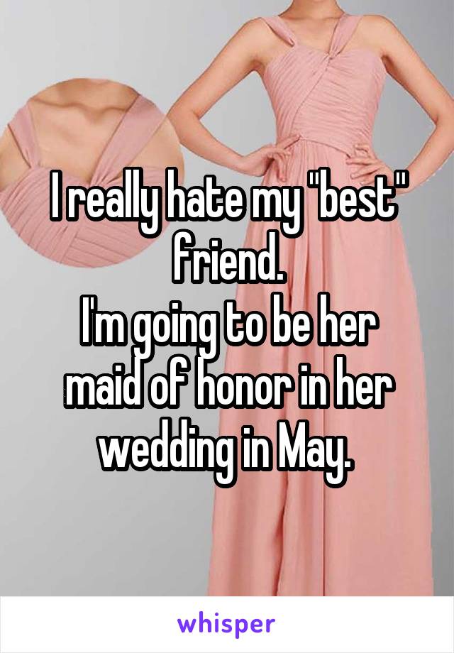 I really hate my "best" friend.
I'm going to be her maid of honor in her wedding in May. 