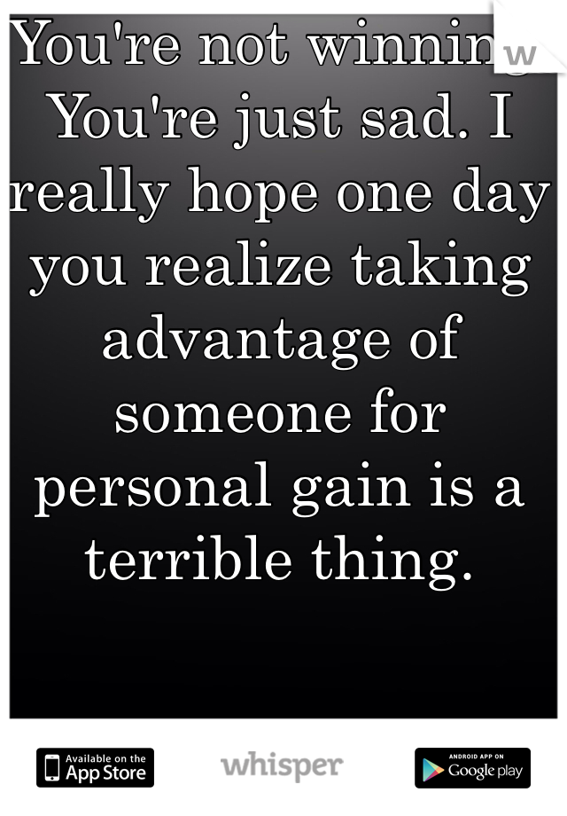 You're not winning. You're just sad. I really hope one day you realize taking advantage of someone for personal gain is a terrible thing. 