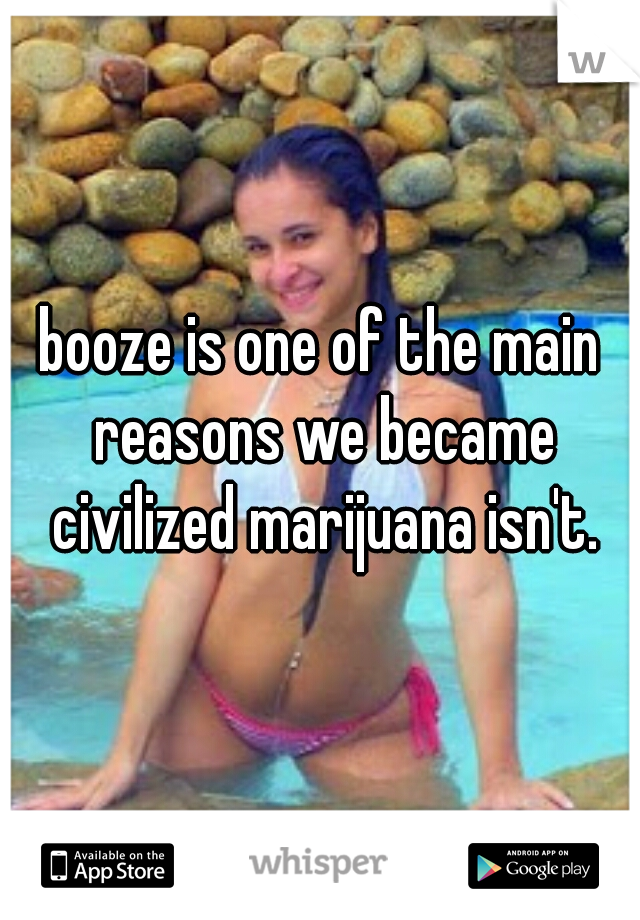 booze is one of the main reasons we became civilized marijuana isn't.