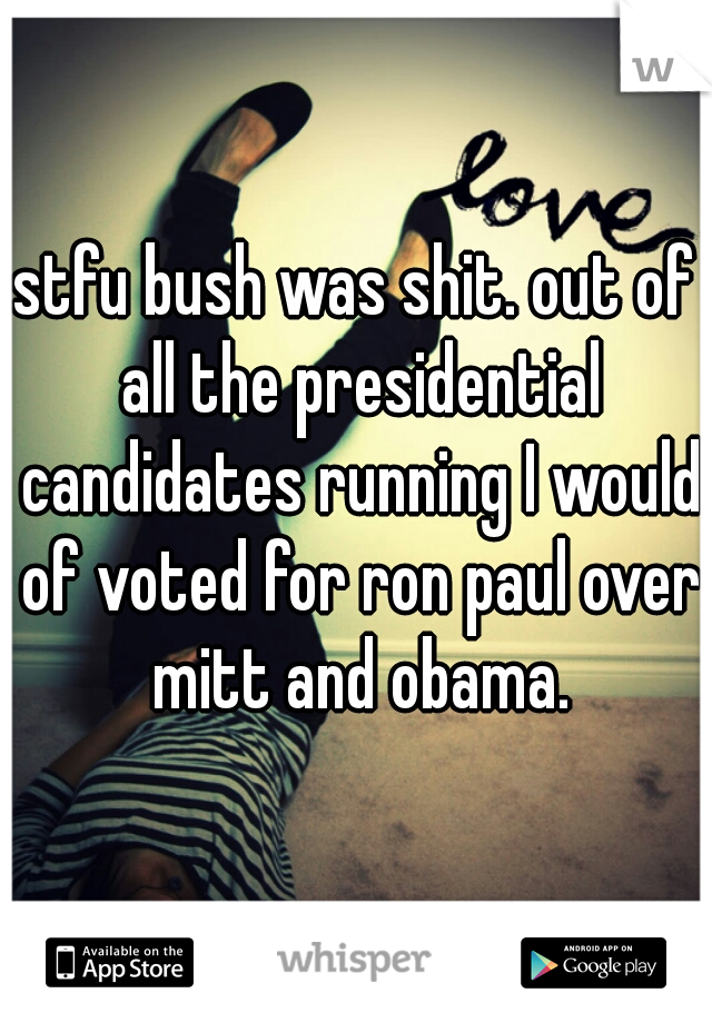 stfu bush was shit. out of all the presidential candidates running I would of voted for ron paul over mitt and obama.