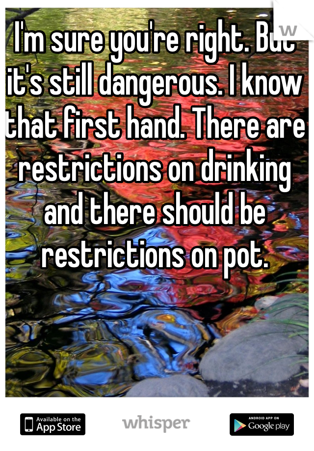 I'm sure you're right. But it's still dangerous. I know that first hand. There are restrictions on drinking and there should be restrictions on pot. 