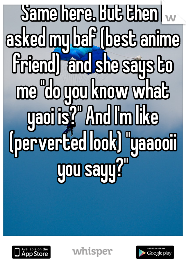 Same here. But then I asked my baf (best anime friend)  and she says to me "do you know what yaoi is?" And I'm like (perverted look) "yaaooii you sayy?"