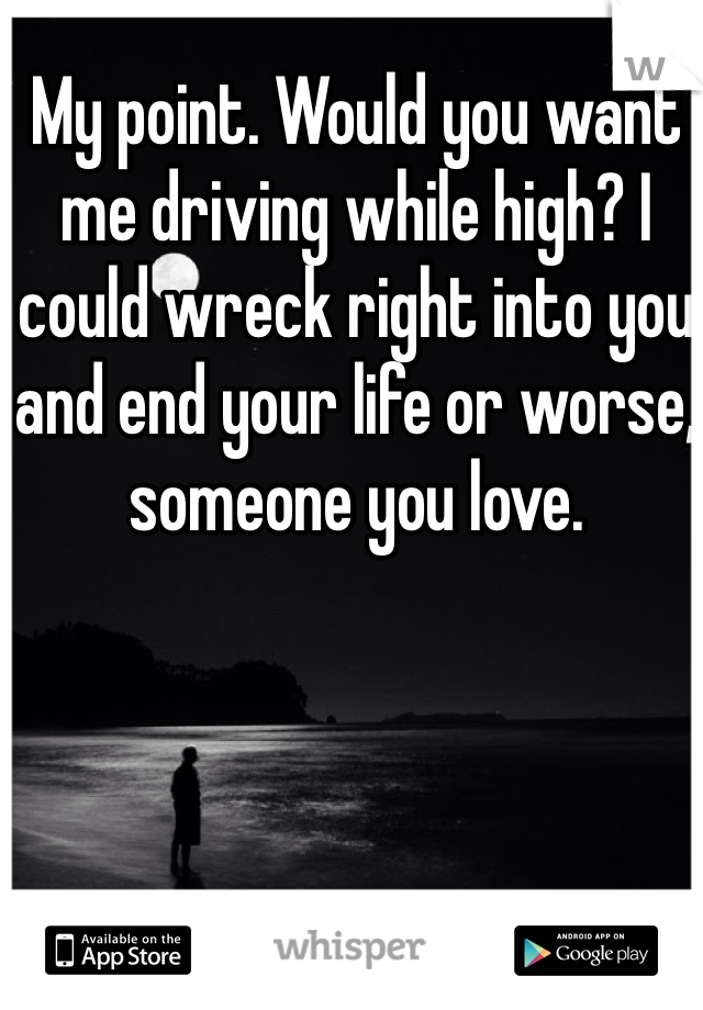 My point. Would you want me driving while high? I could wreck right into you and end your life or worse, someone you love. 