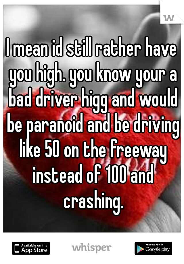 I mean id still rather have you high. you know your a bad driver higg and would be paranoid and be driving like 50 on the freeway instead of 100 and crashing.