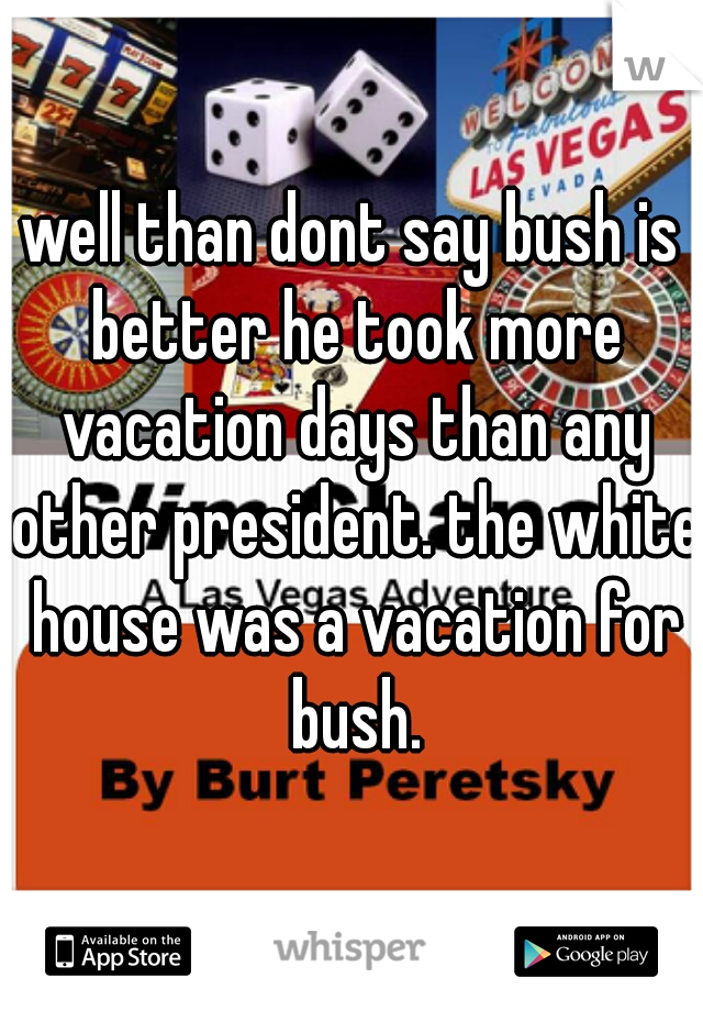 well than dont say bush is better he took more vacation days than any other president. the white house was a vacation for bush.