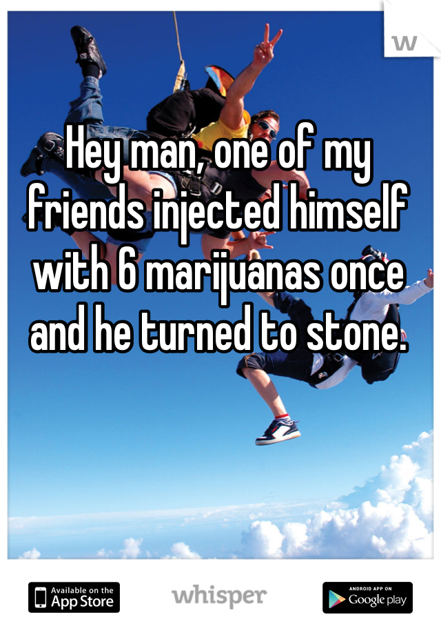 Hey man, one of my friends injected himself with 6 marijuanas once and he turned to stone.