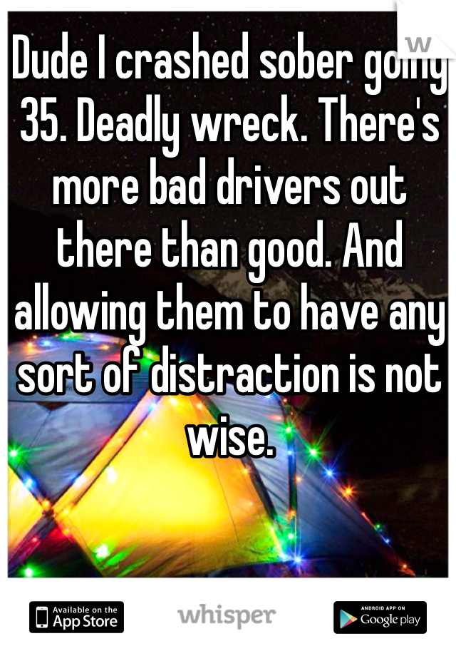 Dude I crashed sober going 35. Deadly wreck. There's more bad drivers out there than good. And allowing them to have any sort of distraction is not wise. 