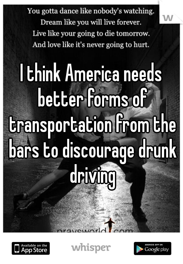 I think America needs better forms of transportation from the bars to discourage drunk driving