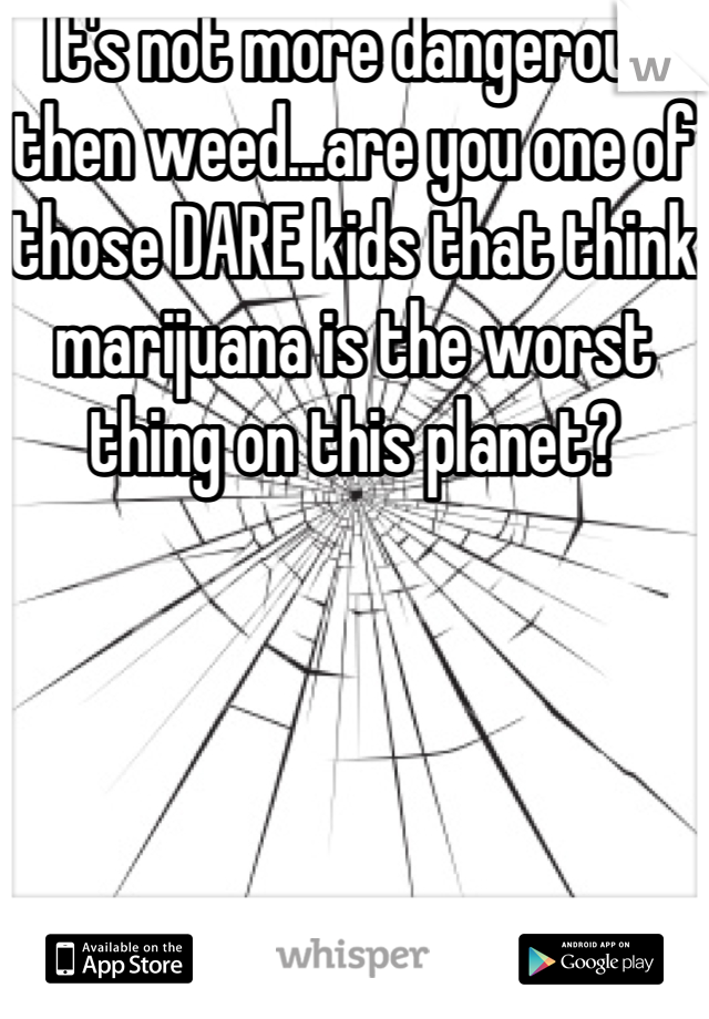 It's not more dangerous then weed...are you one of those DARE kids that think marijuana is the worst thing on this planet?