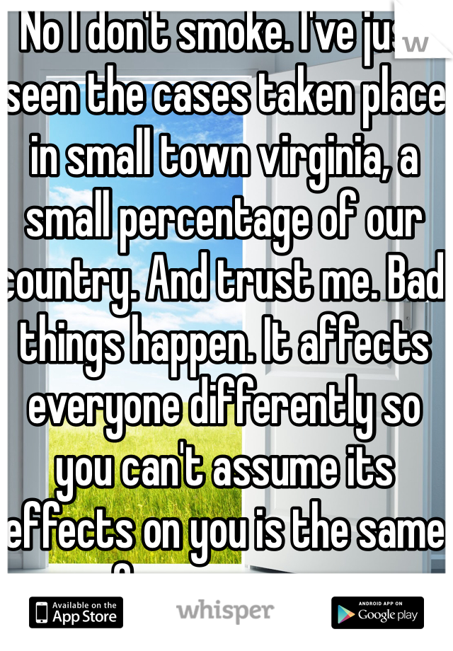 No I don't smoke. I've just seen the cases taken place in small town virginia, a small percentage of our country. And trust me. Bad things happen. It affects everyone differently so you can't assume its effects on you is the same for everyone. 