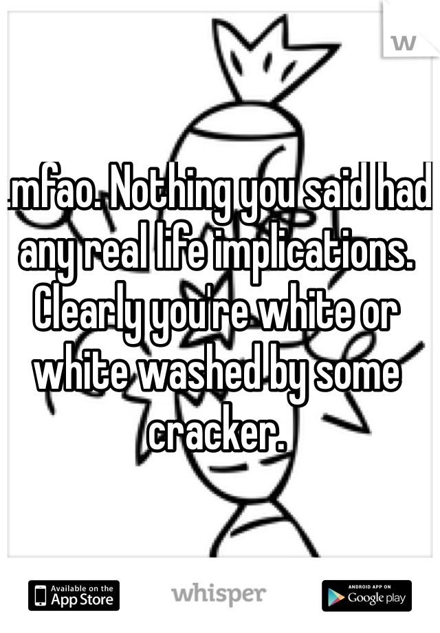 Lmfao. Nothing you said had any real life implications. Clearly you're white or white washed by some cracker. 