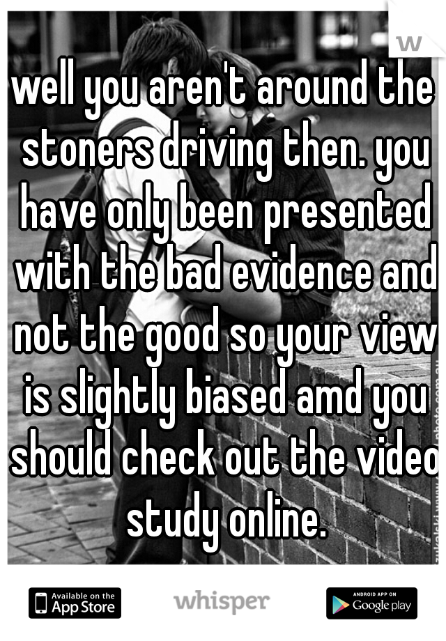 well you aren't around the stoners driving then. you have only been presented with the bad evidence and not the good so your view is slightly biased amd you should check out the video study online.