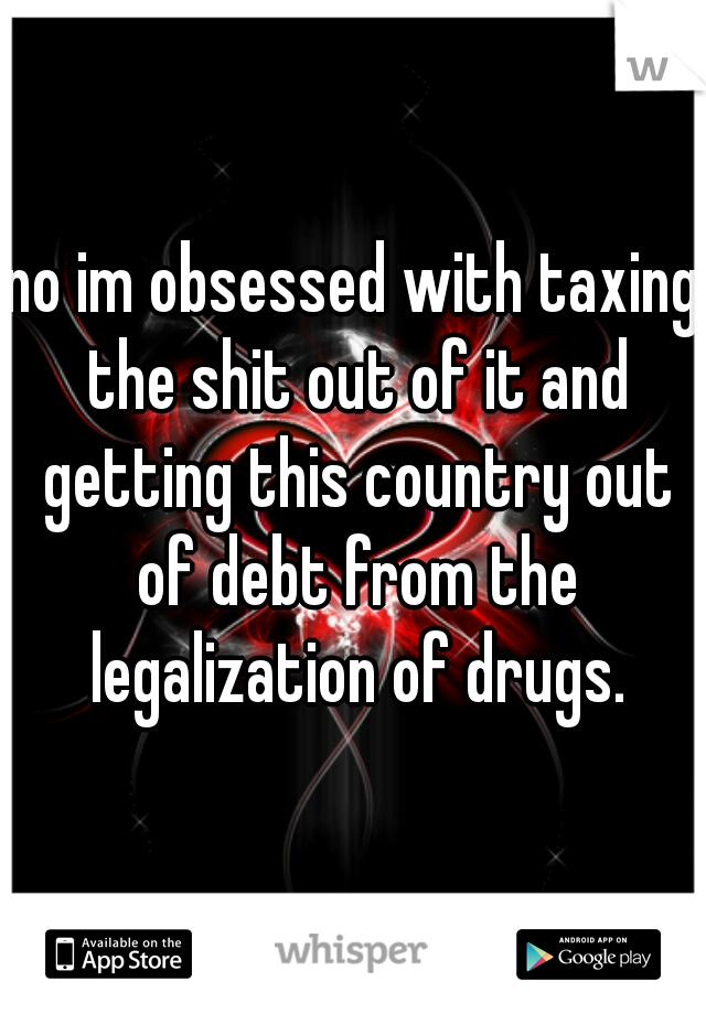 no im obsessed with taxing the shit out of it and getting this country out of debt from the legalization of drugs.