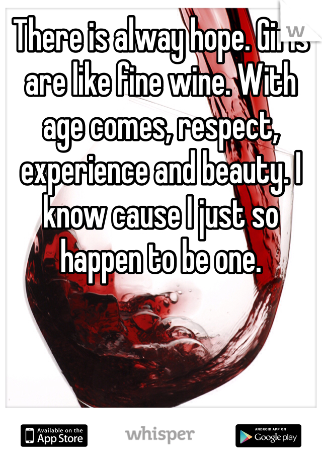 There is alway hope. Girls are like fine wine. With age comes, respect, experience and beauty. I know cause I just so happen to be one. 