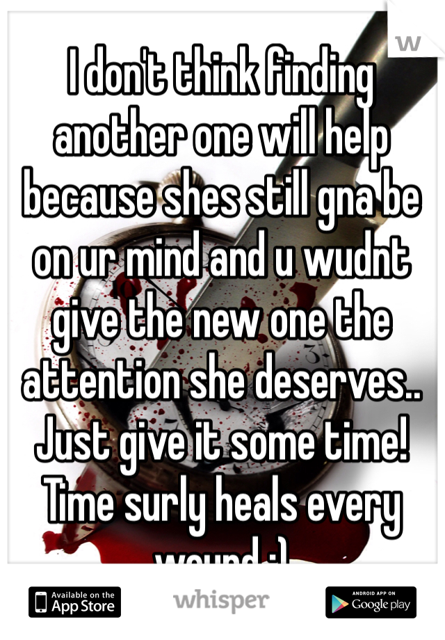 I don't think finding another one will help because shes still gna be on ur mind and u wudnt give the new one the attention she deserves.. Just give it some time! Time surly heals every wound :) 