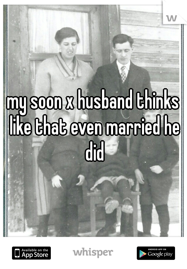 my soon x husband thinks like that even married he did