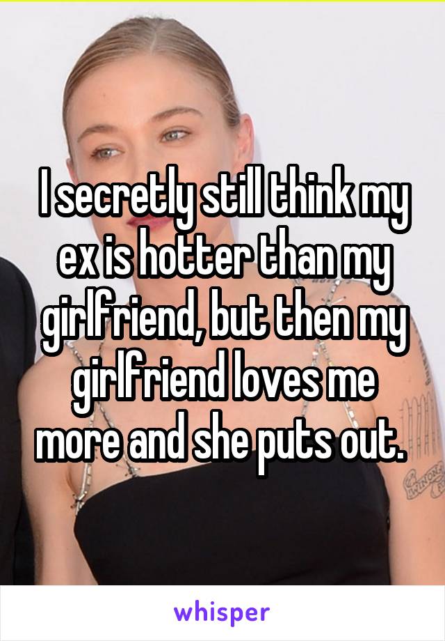 I secretly still think my ex is hotter than my girlfriend, but then my girlfriend loves me more and she puts out. 