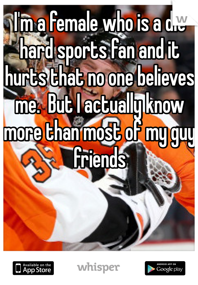 I'm a female who is a die hard sports fan and it hurts that no one believes me.  But I actually know more than most of my guy friends