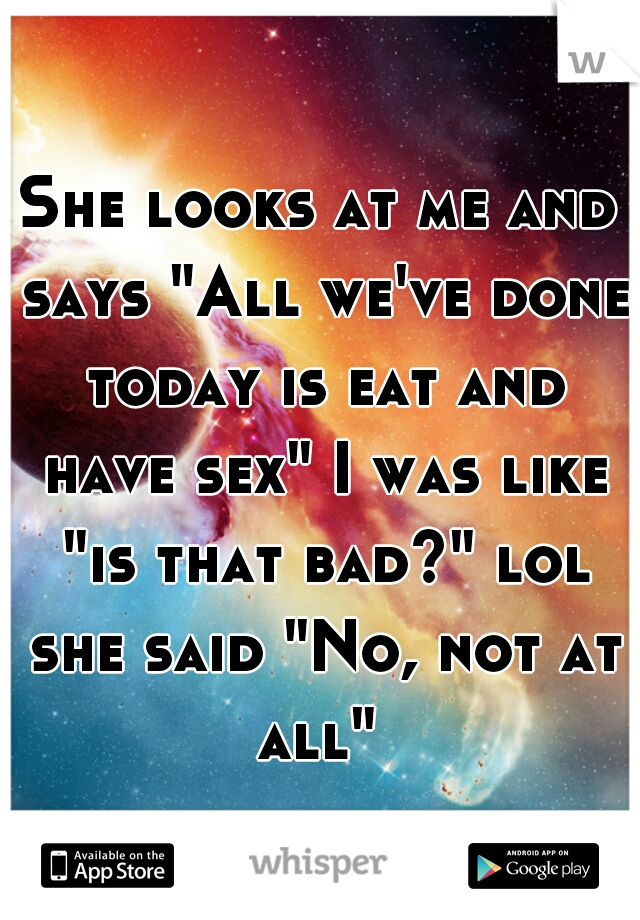 She looks at me and says "All we've done today is eat and have sex" I was like "is that bad?" lol she said "No, not at all" 