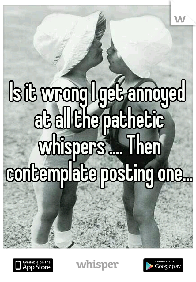 Is it wrong I get annoyed at all the pathetic whispers .... Then contemplate posting one...