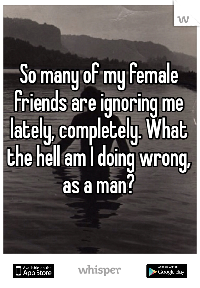 So many of my female friends are ignoring me lately, completely. What the hell am I doing wrong, as a man?