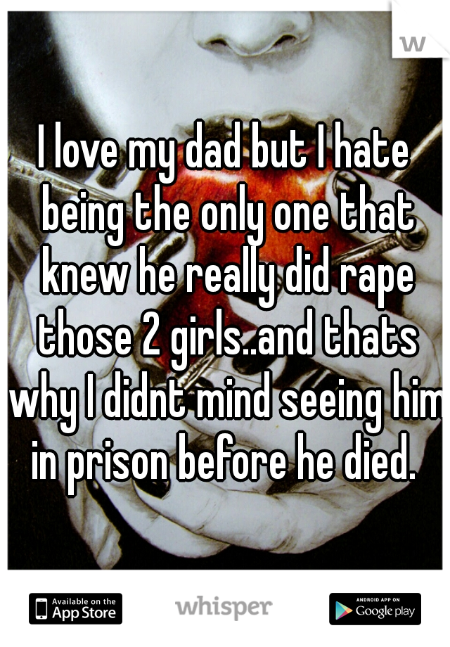 I love my dad but I hate being the only one that knew he really did rape those 2 girls..and thats why I didnt mind seeing him in prison before he died. 