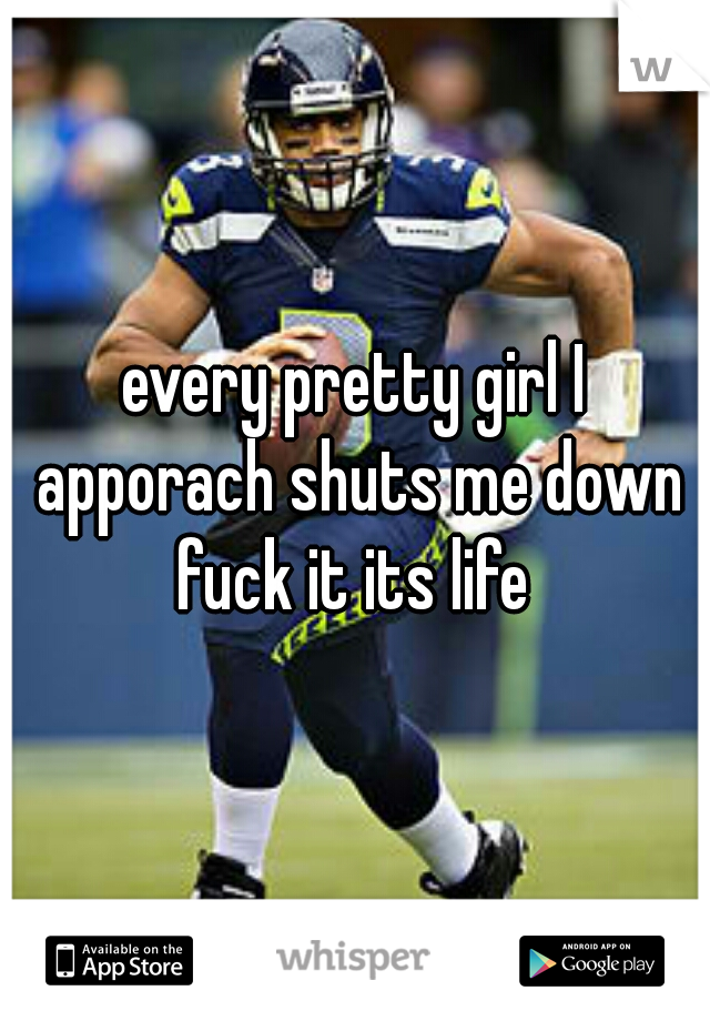 every pretty girl I apporach shuts me down fuck it its life 