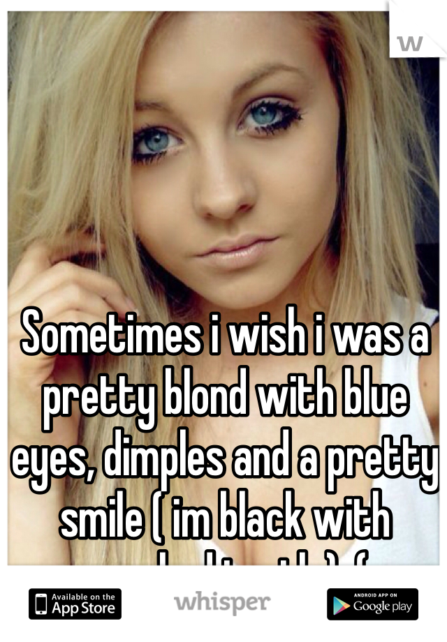 Sometimes i wish i was a pretty blond with blue eyes, dimples and a pretty smile ( im black with crooked teeth ) :(