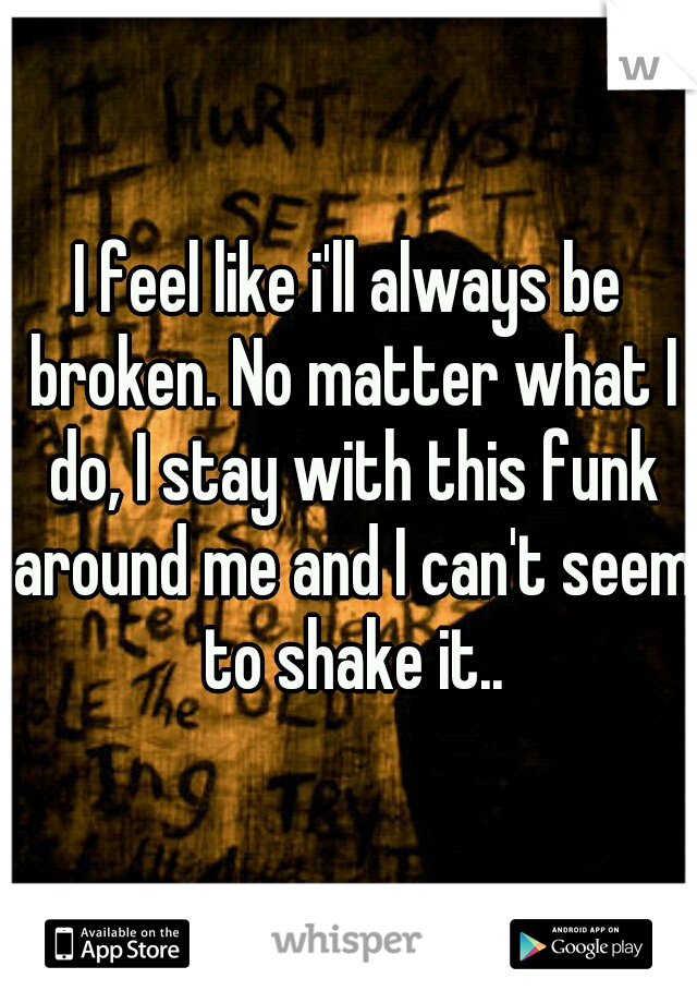 I feel like i'll always be broken. No matter what I do, I stay with this funk around me and I can't seem to shake it..