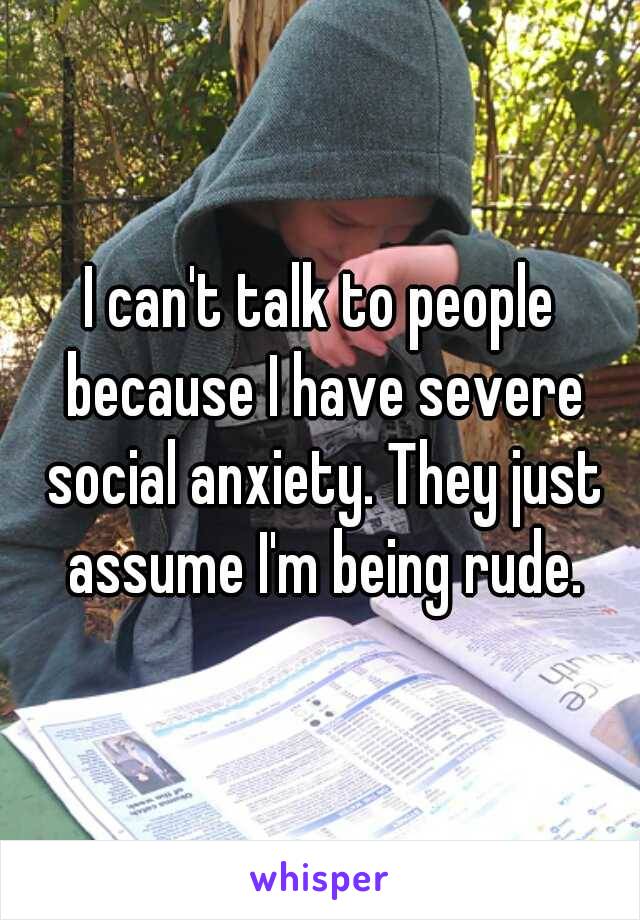 I can't talk to people because I have severe social anxiety. They just assume I'm being rude.