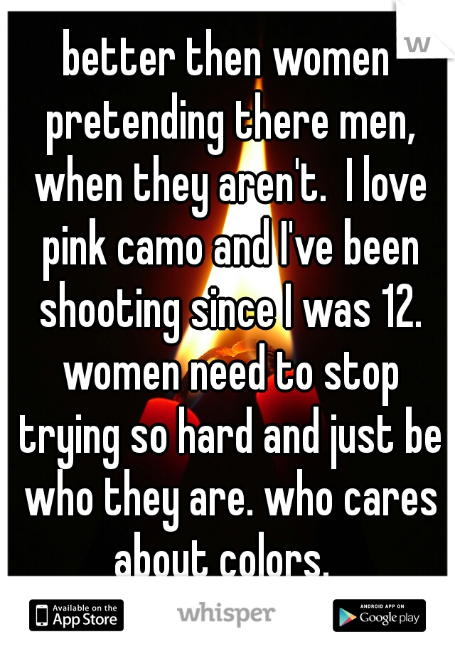 better then women pretending there men, when they aren't.  I love pink camo and I've been shooting since I was 12. women need to stop trying so hard and just be who they are. who cares about colors.  