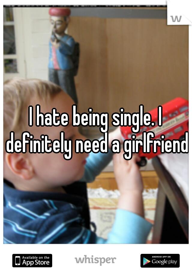 I hate being single. I definitely need a girlfriend