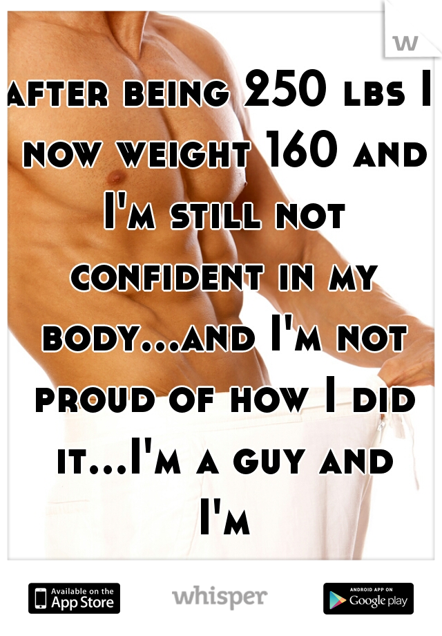 after being 250 lbs I now weight 160 and I'm still not confident in my body...and I'm not proud of how I did it...I'm a guy and I'm bulimic... 