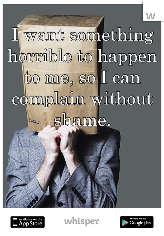 I want something horrible to happen to me, so I can complain without shame.