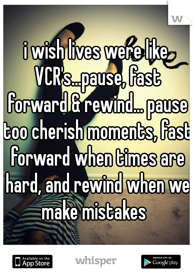 i wish lives were like VCR's...pause, fast forward & rewind... pause too cherish moments, fast forward when times are hard, and rewind when we make mistakes  