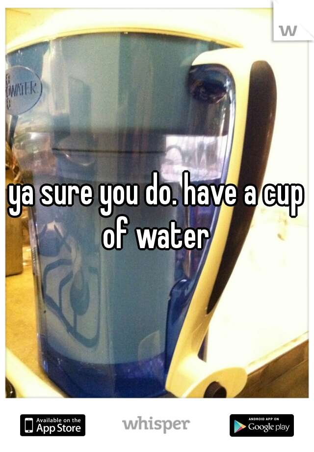 ya sure you do. have a cup of water 