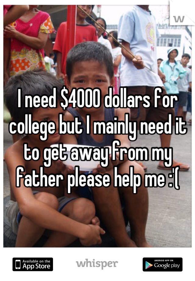 I need $4000 dollars for college but I mainly need it to get away from my father please help me :'(
