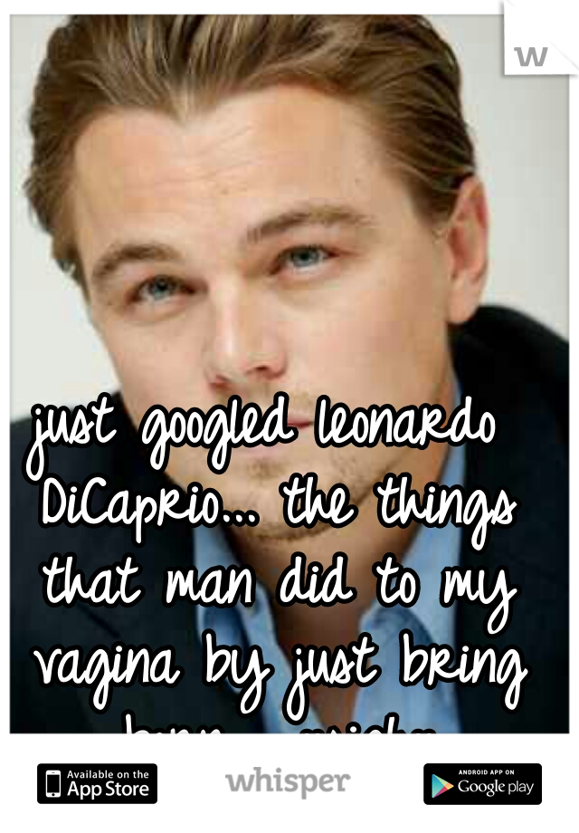 just googled leonardo DiCaprio... the things that man did to my vagina by just bring born.... ::sigh::