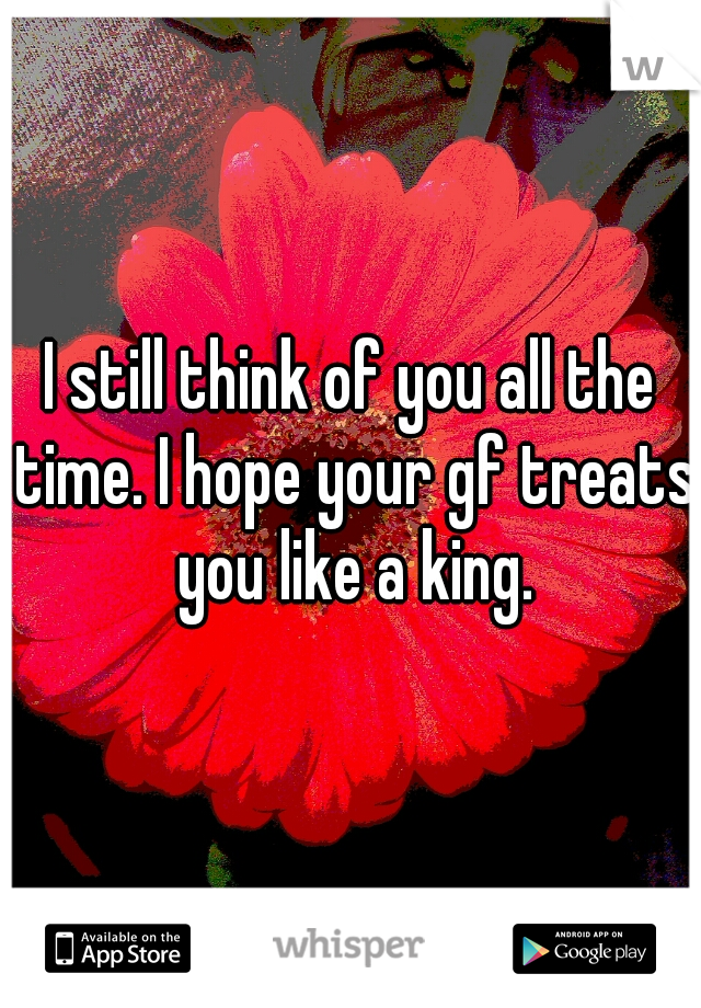 I still think of you all the time. I hope your gf treats you like a king.