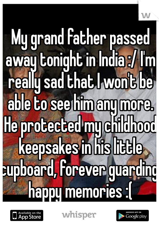 My grand father passed away tonight in India :/ I'm really sad that I won't be able to see him any more. He protected my childhood keepsakes in his little cupboard, forever guarding happy memories :(